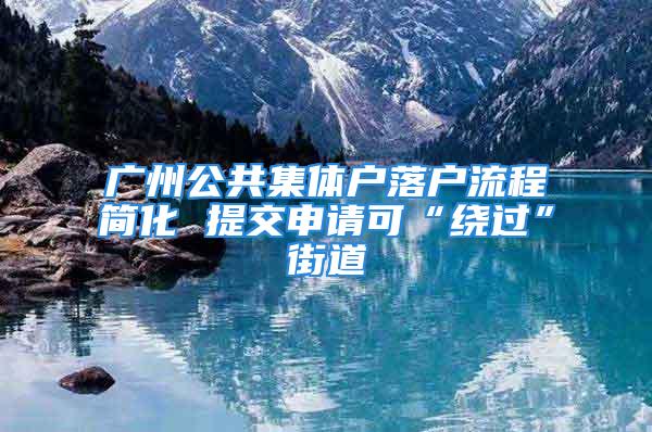 廣州公共集體戶落戶流程簡化 提交申請(qǐng)可“繞過”街道