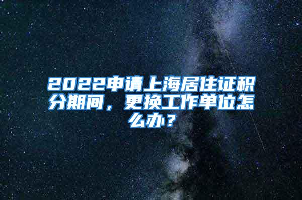 2022申請(qǐng)上海居住證積分期間，更換工作單位怎么辦？