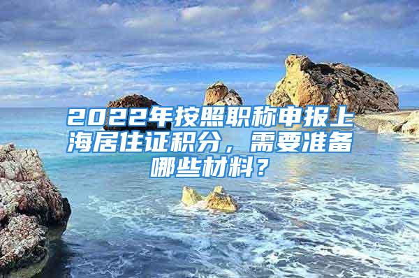 2022年按照職稱申報上海居住證積分，需要準備哪些材料？