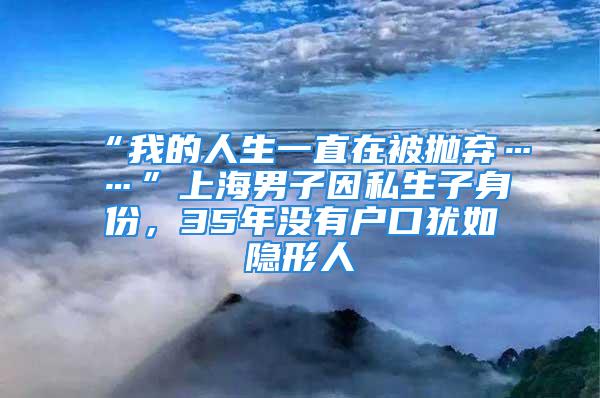 “我的人生一直在被拋棄……”上海男子因私生子身份，35年沒有戶口猶如隱形人