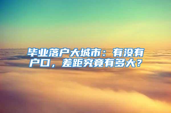 畢業(yè)落戶大城市：有沒有戶口，差距究竟有多大？