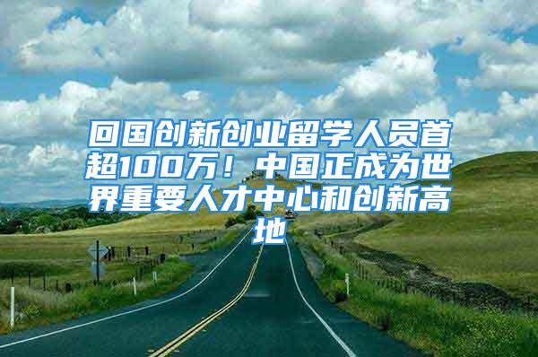 回國創(chuàng)新創(chuàng)業(yè)留學(xué)人員首超100萬！中國正成為世界重要人才中心和創(chuàng)新高地