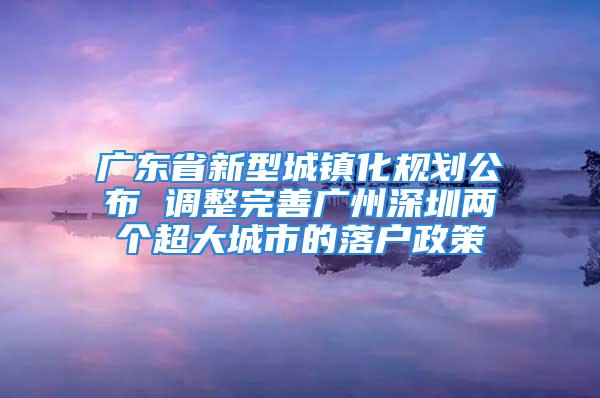 廣東省新型城鎮(zhèn)化規(guī)劃公布 調(diào)整完善廣州深圳兩個超大城市的落戶政策