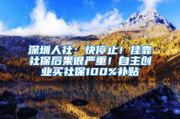 深圳人社：快停止！掛靠社保后果很嚴(yán)重！自主創(chuàng)業(yè)買社保100%補(bǔ)貼