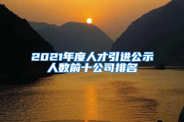 2021年度人才引進(jìn)公示人數(shù)前十公司排名