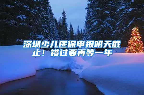 深圳少兒醫(yī)保申報明天截止！錯過要再等一年