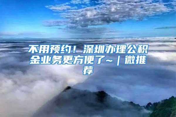 不用預(yù)約！深圳辦理公積金業(yè)務(wù)更方便了~｜微推薦