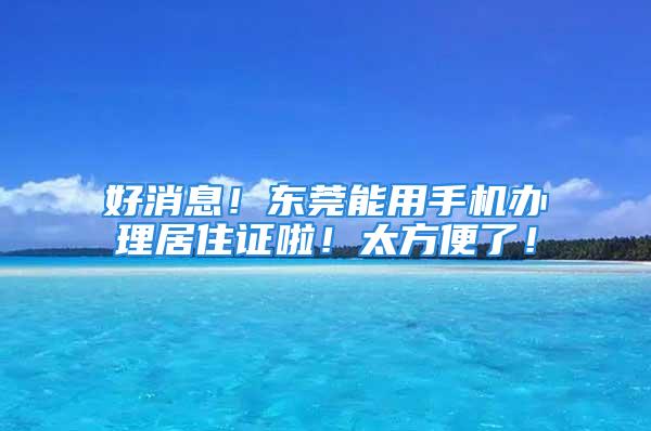 好消息！東莞能用手機(jī)辦理居住證啦！太方便了！