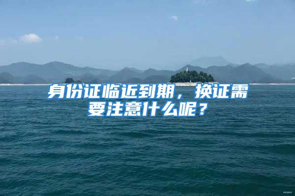 身份證臨近到期，換證需要注意什么呢？