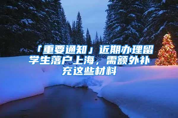 「重要通知」近期辦理留學(xué)生落戶上海，需額外補充這些材料→