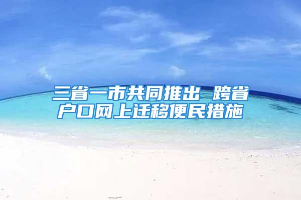 三省一市共同推出 跨省戶口網(wǎng)上遷移便民措施