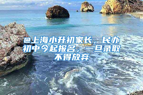 @上海小升初家長(zhǎng)，民辦初中今起報(bào)名，一旦錄取不得放棄