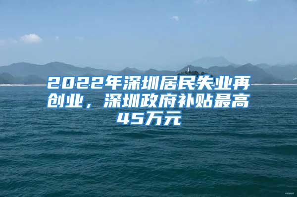 2022年深圳居民失業(yè)再創(chuàng)業(yè)，深圳政府補貼最高45萬元