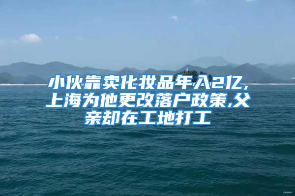 小伙靠賣化妝品年入2億,上海為他更改落戶政策,父親卻在工地打工