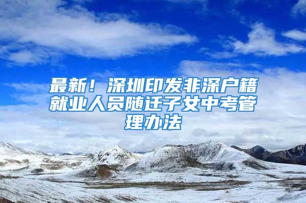 最新！深圳印發(fā)非深戶籍就業(yè)人員隨遷子女中考管理辦法