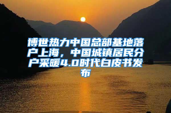 博世熱力中國總部基地落戶上海，中國城鎮(zhèn)居民分戶采暖4.0時代白皮書發(fā)布