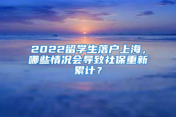 2022留學(xué)生落戶上海，哪些情況會(huì)導(dǎo)致社保重新累計(jì)？