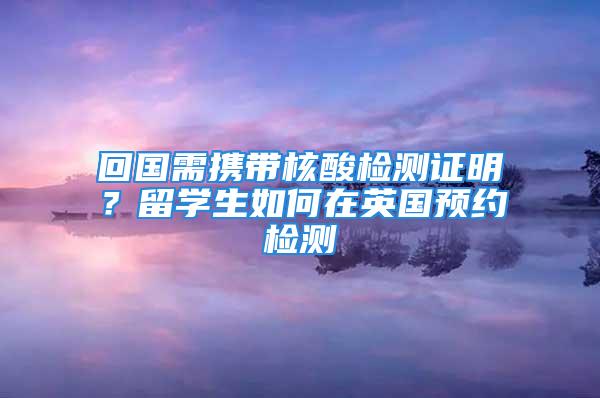 回國需攜帶核酸檢測證明？留學生如何在英國預約檢測