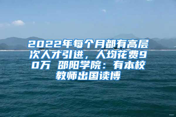 2022年每個(gè)月都有高層次人才引進(jìn)，人均花費(fèi)90萬 邵陽學(xué)院：有本校教師出國讀博