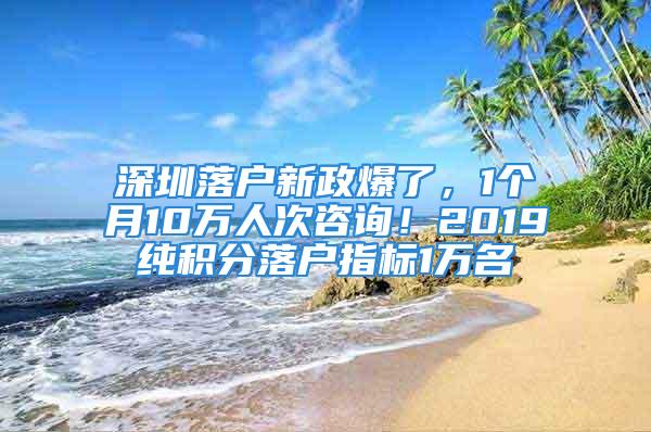 深圳落戶新政爆了，1個(gè)月10萬(wàn)人次咨詢！2019純積分落戶指標(biāo)1萬(wàn)名