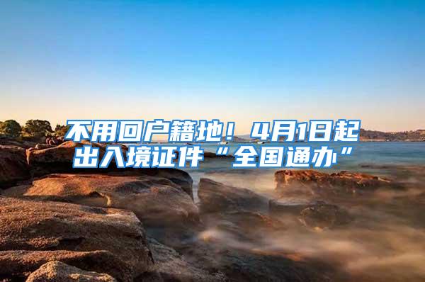 不用回戶籍地！4月1日起出入境證件“全國通辦”