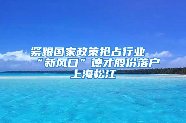 緊跟國家政策搶占行業(yè)“新風口”德才股份落戶上海松江