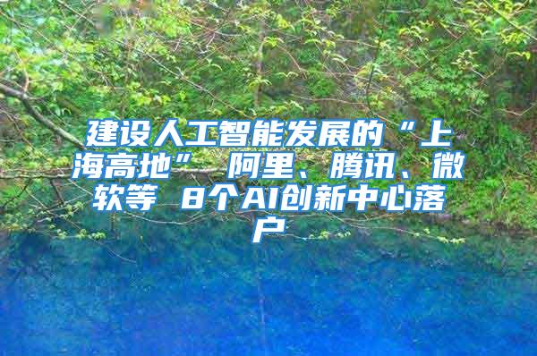 建設(shè)人工智能發(fā)展的“上海高地” 阿里、騰訊、微軟等 8個(gè)AI創(chuàng)新中心落戶