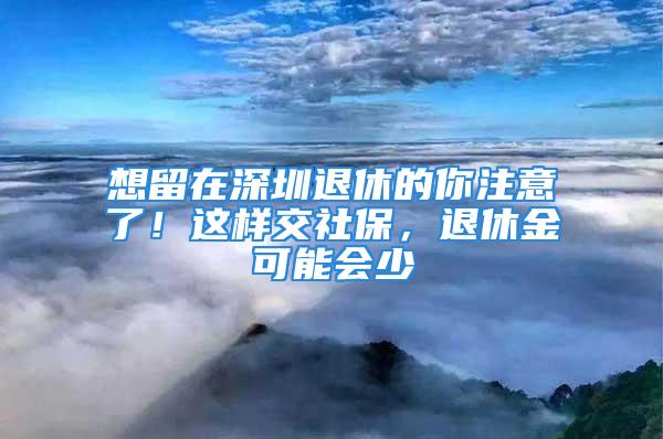 想留在深圳退休的你注意了！這樣交社保，退休金可能會(huì)少