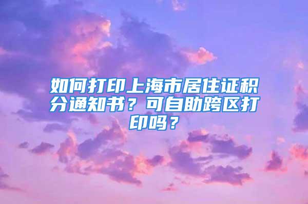 如何打印上海市居住證積分通知書？可自助跨區(qū)打印嗎？