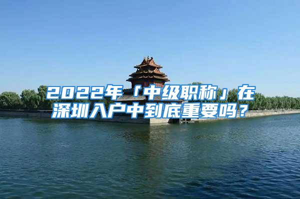 2022年「中級職稱」在深圳入戶中到底重要嗎？