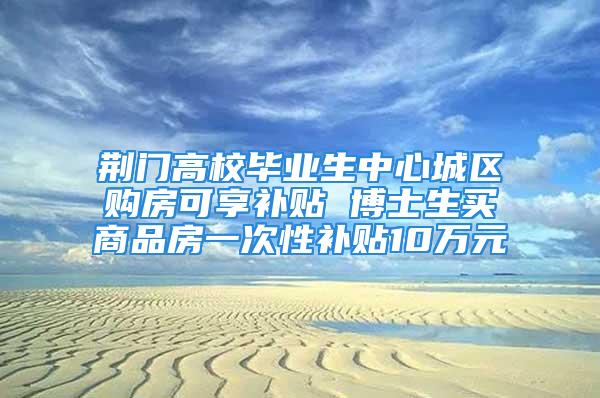 荊門高校畢業(yè)生中心城區(qū)購房可享補貼 博士生買商品房一次性補貼10萬元