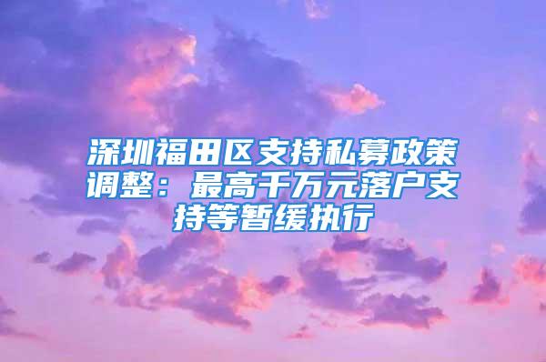 深圳福田區(qū)支持私募政策調(diào)整：最高千萬元落戶支持等暫緩執(zhí)行