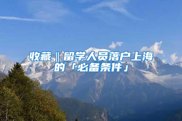 收藏‖留學人員落戶上海的「必備條件」