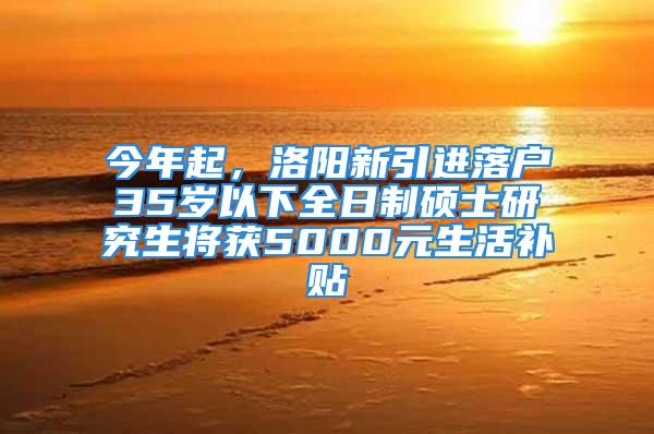 今年起，洛陽新引進落戶35歲以下全日制碩士研究生將獲5000元生活補貼