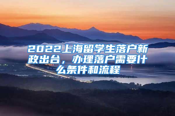 2022上海留學(xué)生落戶新政出臺，辦理落戶需要什么條件和流程