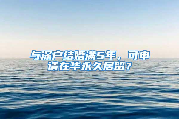 與深戶結(jié)婚滿5年，可申請?jiān)谌A永久居留？