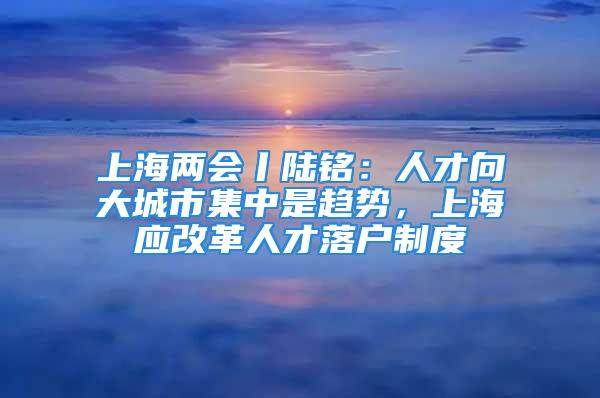 上海兩會丨陸銘：人才向大城市集中是趨勢，上海應改革人才落戶制度