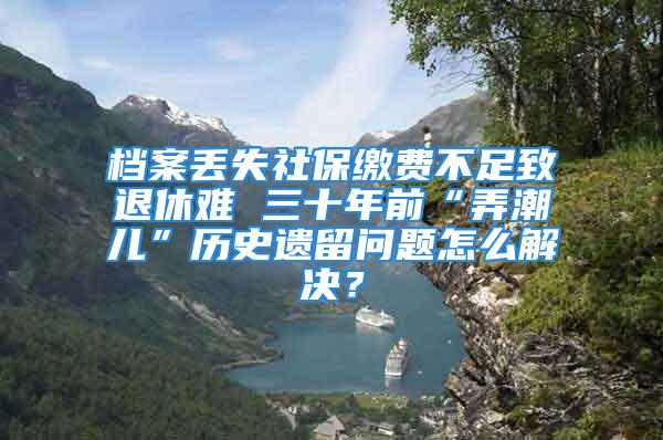 檔案丟失社保繳費(fèi)不足致退休難 三十年前“弄潮兒”歷史遺留問題怎么解決？