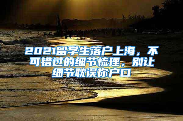 2021留學(xué)生落戶上海，不可錯(cuò)過的細(xì)節(jié)梳理，別讓細(xì)節(jié)耽誤你戶口