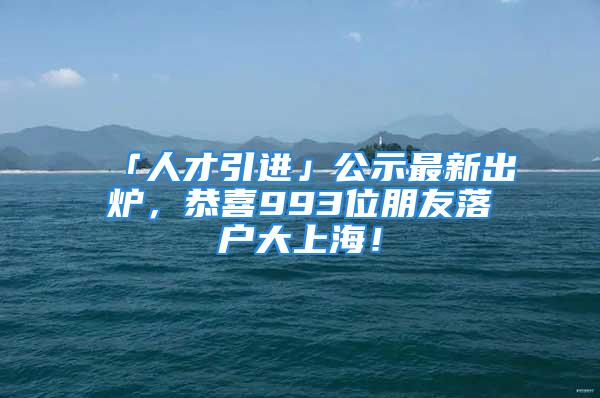 「人才引進」公示最新出爐，恭喜993位朋友落戶大上海！