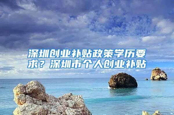 深圳創(chuàng)業(yè)補(bǔ)貼政策學(xué)歷要求？深圳市個(gè)人創(chuàng)業(yè)補(bǔ)貼