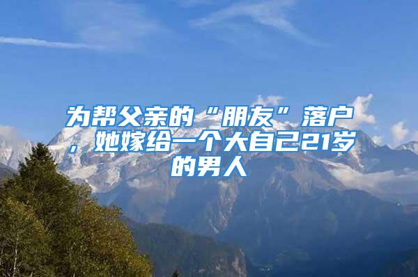 為幫父親的“朋友”落戶，她嫁給一個大自己21歲的男人