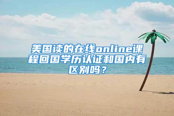 美國讀的在線online課程回國學(xué)歷認(rèn)證和國內(nèi)有區(qū)別嗎？