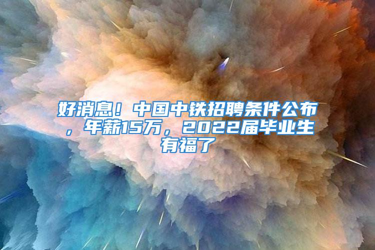 好消息！中國中鐵招聘條件公布，年薪15萬，2022屆畢業(yè)生有福了