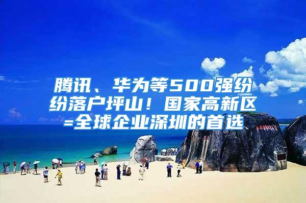 騰訊、華為等500強(qiáng)紛紛落戶坪山！國家高新區(qū)=全球企業(yè)深圳的首選