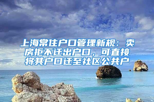 上海常住戶口管理新規(guī)：賣房拒不遷出戶口，可直接將其戶口遷至社區(qū)公共戶