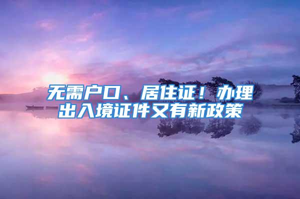 無需戶口、居住證！辦理出入境證件又有新政策