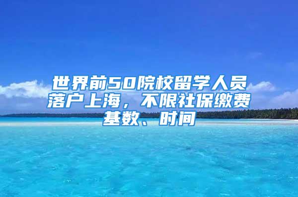 世界前50院校留學(xué)人員落戶上海，不限社保繳費(fèi)基數(shù)、時(shí)間