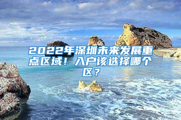 2022年深圳未來發(fā)展重點區(qū)域！入戶該選擇哪個區(qū)？