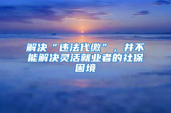 解決“違法代繳”，并不能解決靈活就業(yè)者的社保困境